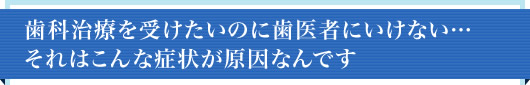歯科治療を受けたいのに歯医者にいけない…それはこんな症状が原因です。
